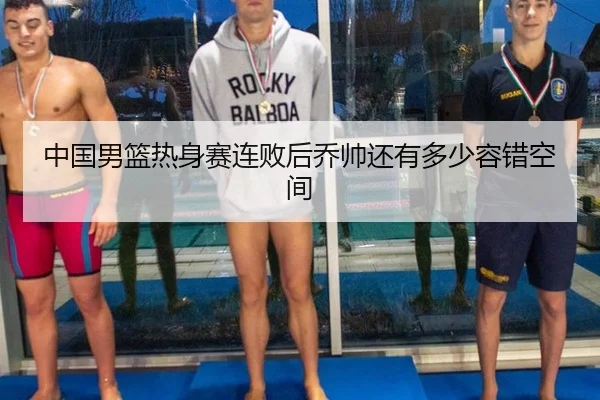 中国男篮热身赛连败后乔帅还有多少容错空间
